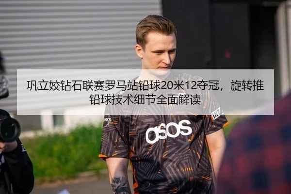 巩立姣钻石联赛罗马站铅球20米12夺冠，旋转推铅球技术细节全面解读