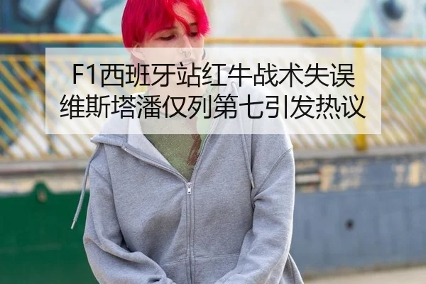 F1西班牙站红牛战术失误 维斯塔潘仅列第七引发热议
