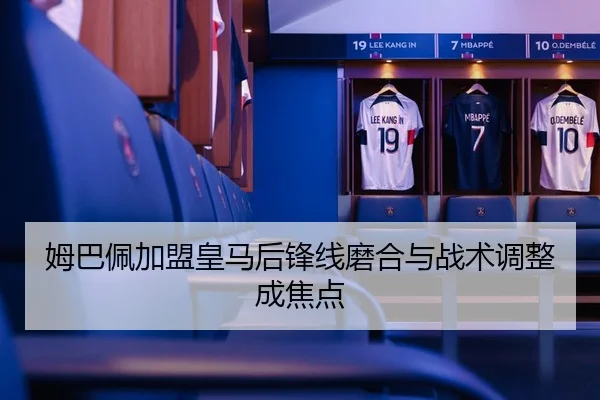 姆巴佩加盟皇马后锋线磨合与战术调整成焦点