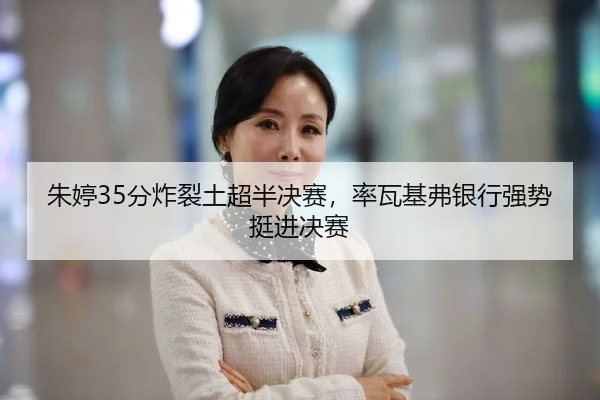 朱婷35分炸裂土超半决赛，率瓦基弗银行强势挺进决赛